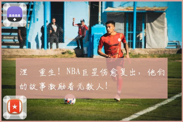 涅槃重生!NBA巨星伤愈复出,他们的故事激励着无数人!