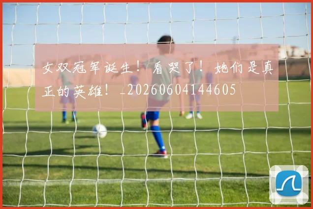 女双冠军诞生!看哭了!她们是真正的英雄!_20260604144605