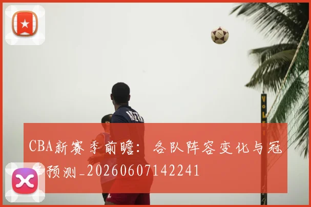 CBA新赛季前瞻：各队阵容变化与冠军预测_20260607142241