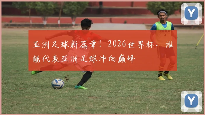 亚洲足球新篇章!2026世界杯,谁能代表亚洲足球冲向巅峰