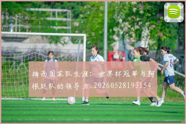 梅西国家队生涯:世界杯冠军与阿根廷队的领导力_20260528193154