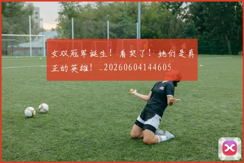 女双冠军诞生！看哭了！她们是真正的英雄！_20260604144605