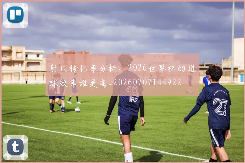 射门转化率分析，2026世界杯的进球效率谁更高_20260707144922