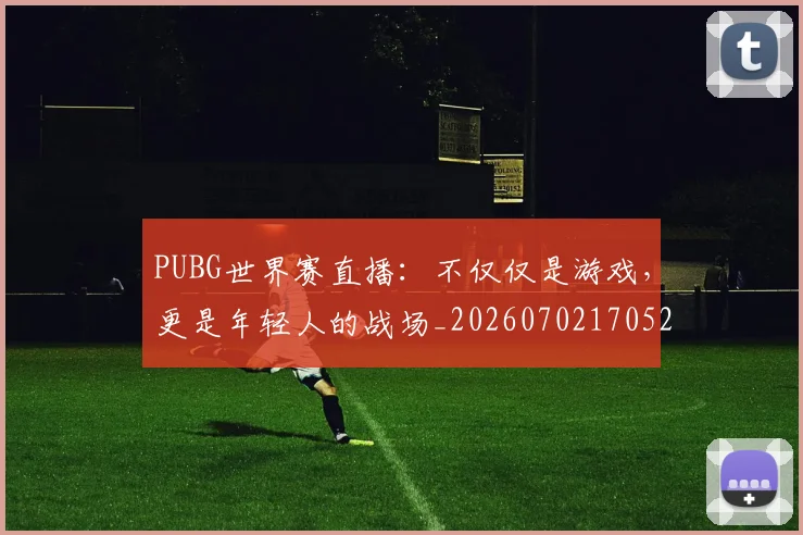 PUBG世界赛直播：不仅仅是游戏，更是年轻人的战场_20260702170521