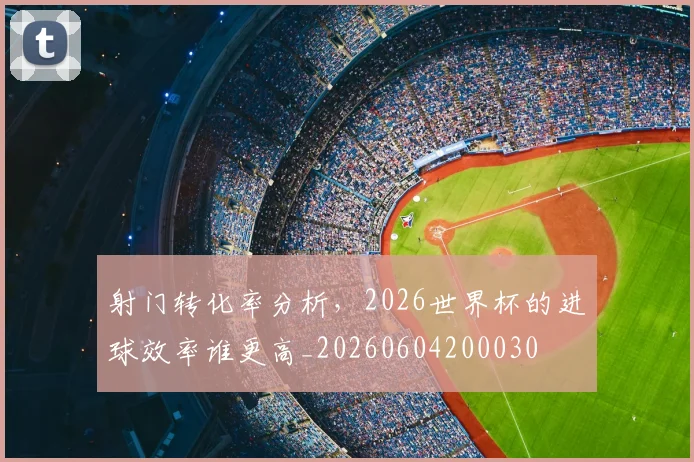 射门转化率分析，2026世界杯的进球效率谁更高_20260604200030