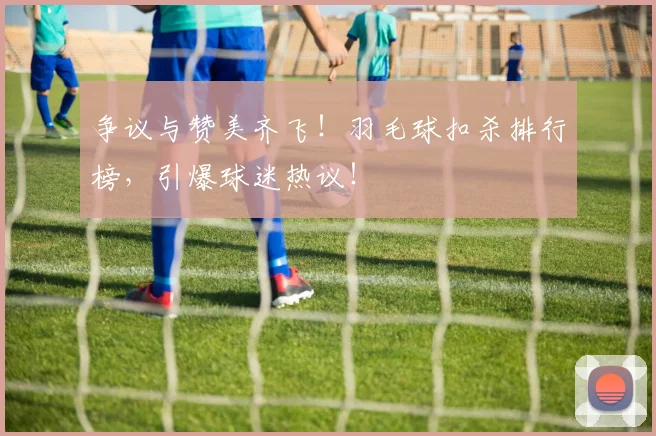 争议与赞美齐飞！羽毛球扣杀排行榜，引爆球迷热议！