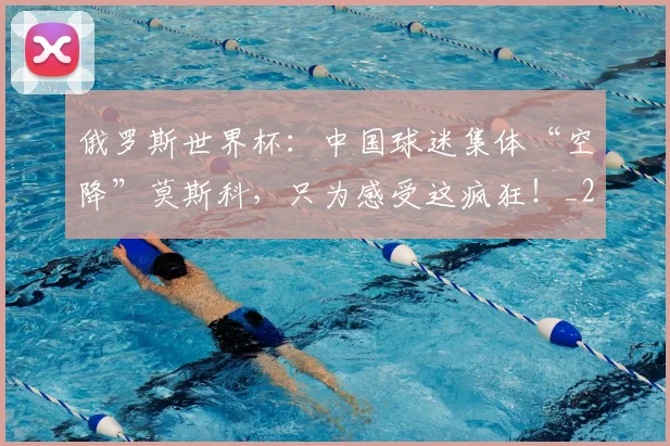 俄罗斯世界杯:中国球迷集体“空降”莫斯科,只为感受这疯狂!_20260602212219