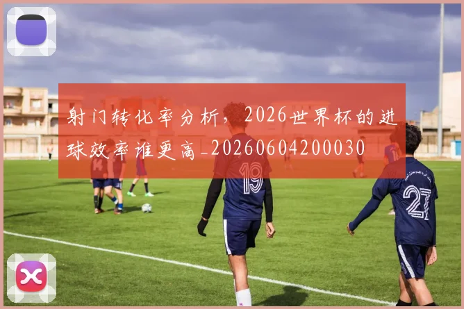 射门转化率分析，2026世界杯的进球效率谁更高_20260604200030