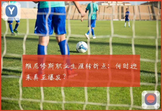维尼修斯职业生涯转折点：何时迎来真正爆发？