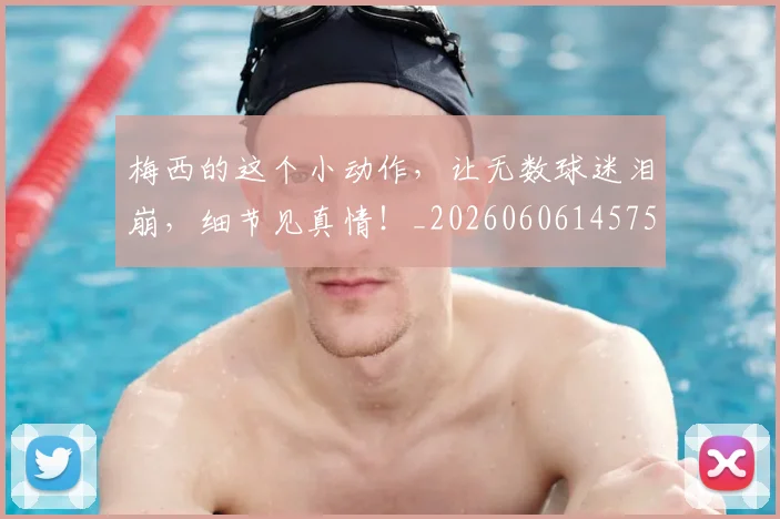 梅西的这个小动作，让无数球迷泪崩，细节见真情！_20260606145758
