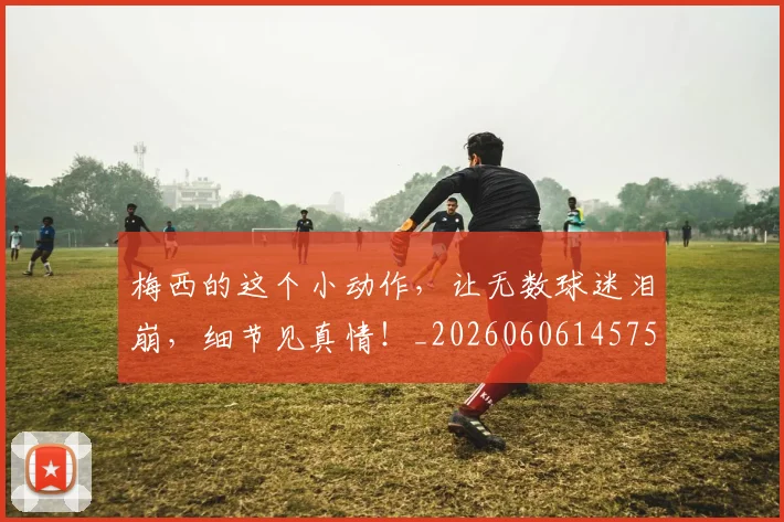 梅西的这个小动作，让无数球迷泪崩，细节见真情！_20260606145758